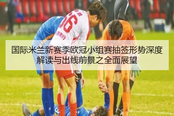 国际米兰新赛季欧冠小组赛抽签形势深度解读与出线前景之全面展望