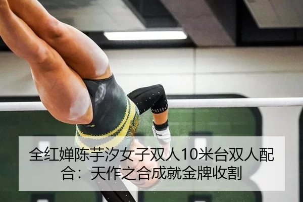 全红婵陈芋汐女子双人10米台双人配合：天作之合成就金牌收割