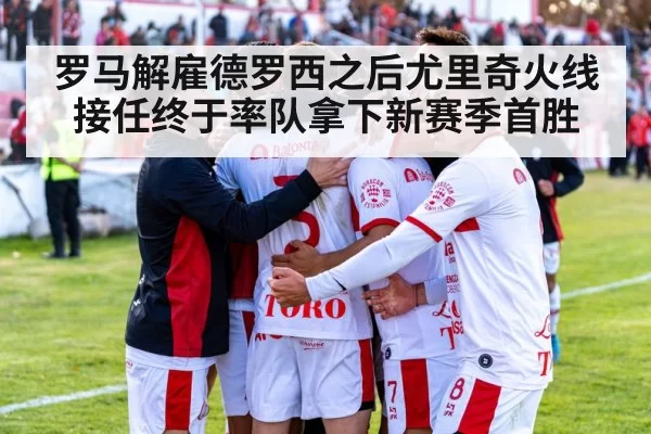 罗马解雇德罗西之后尤里奇火线接任终于率队拿下新赛季首胜
