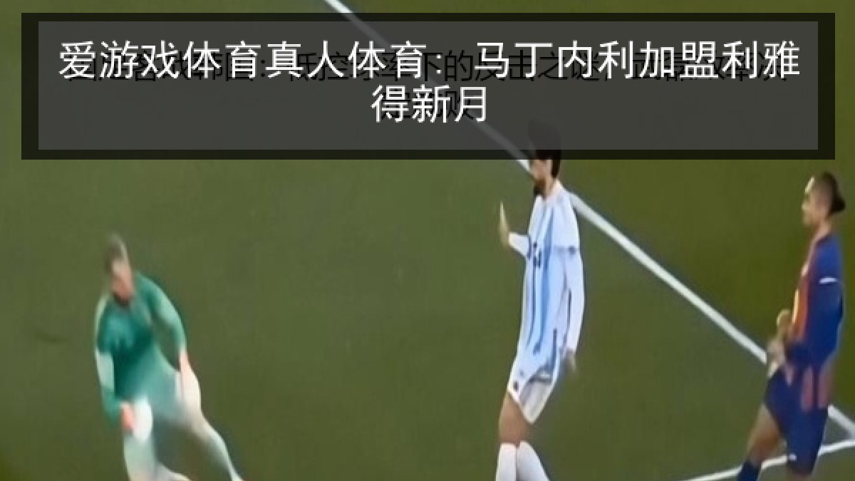 爱游戏体育真人体育: 马丁内利加盟利雅得新月 爱游戏体育真人体育: 马丁内利加盟利雅得新月
