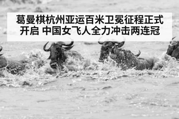 葛曼棋杭州亚运百米卫冕征程正式开启 中国女飞人全力冲击两连冠